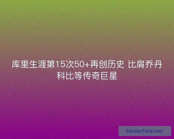 库里生涯第15次50+再创历史 比肩乔丹科比等传奇巨星