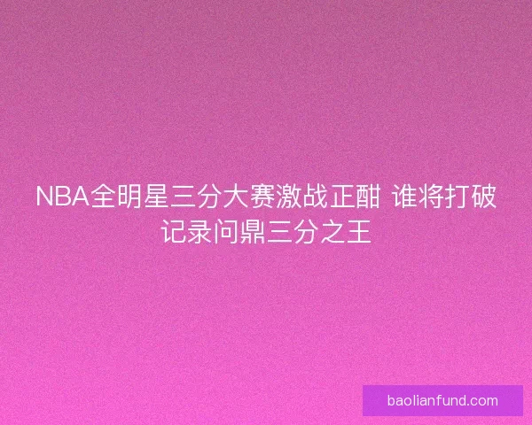 NBA全明星三分大赛激战正酣 谁将打破记录问鼎三分之王