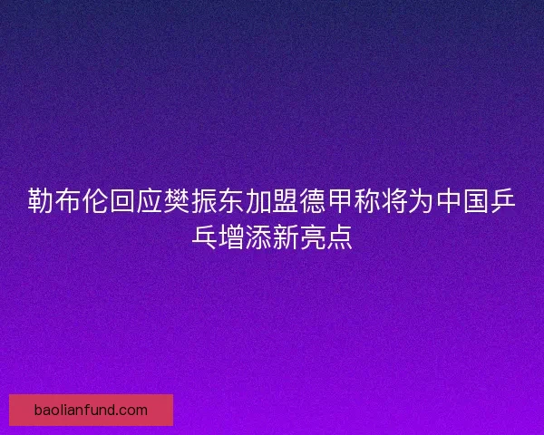 勒布伦回应樊振东加盟德甲称将为中国乒乓增添新亮点