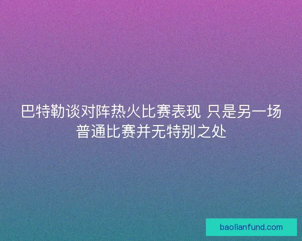 巴特勒谈对阵热火比赛表现 只是另一场普通比赛并无特别之处
