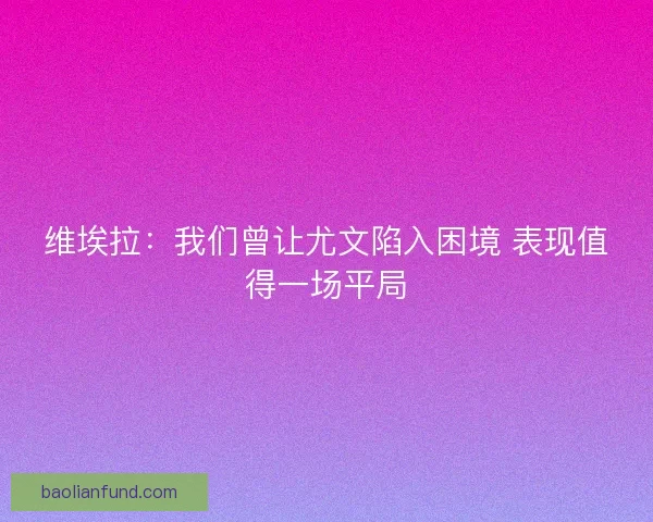 维埃拉：我们曾让尤文陷入困境 表现值得一场平局