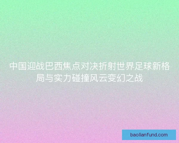 中国迎战巴西焦点对决折射世界足球新格局与实力碰撞风云变幻之战