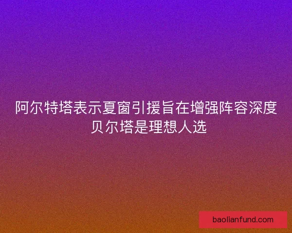 阿尔特塔表示夏窗引援旨在增强阵容深度 贝尔塔是理想人选