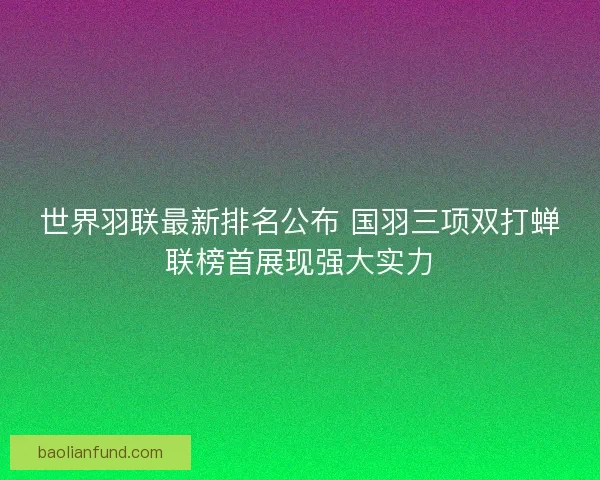 世界羽联最新排名公布 国羽三项双打蝉联榜首展现强大实力