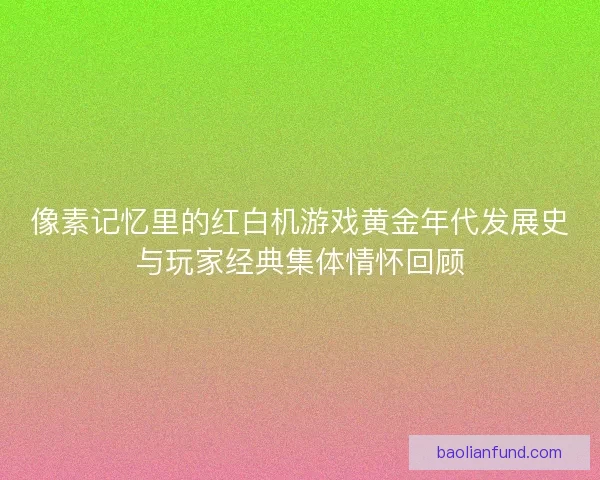 像素记忆里的红白机游戏黄金年代发展史与玩家经典集体情怀回顾