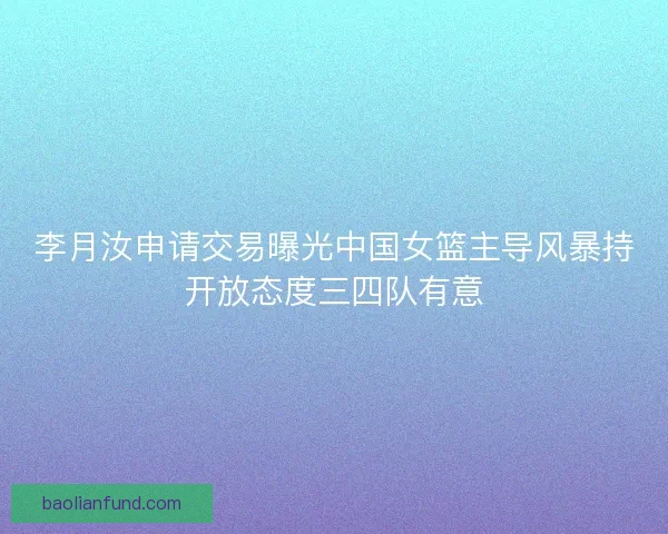 李月汝申请交易曝光中国女篮主导风暴持开放态度三四队有意