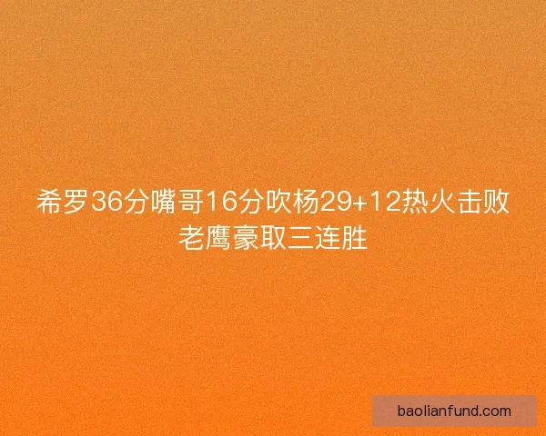 希罗36分嘴哥16分吹杨29+12热火击败老鹰豪取三连胜
