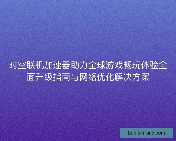 时空联机加速器助力全球游戏畅玩体验全面升级指南与网络优化解决方案