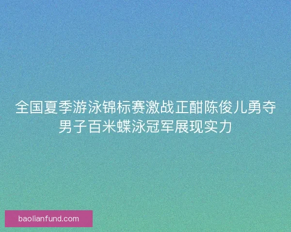 全国夏季游泳锦标赛激战正酣陈俊儿勇夺男子百米蝶泳冠军展现实力