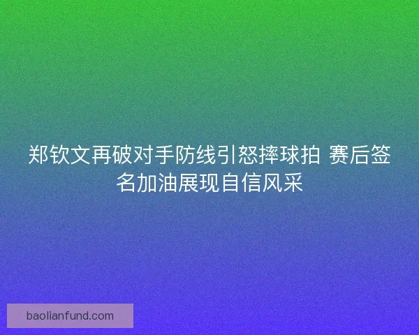郑钦文再破对手防线引怒摔球拍 赛后签名加油展现自信风采