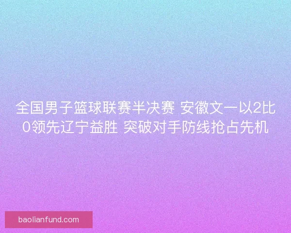 全国男子篮球联赛半决赛 安徽文一以2比0领先辽宁益胜 突破对手防线抢占先机