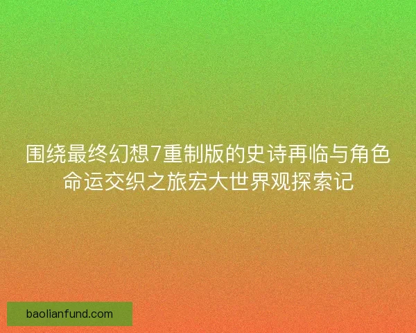 围绕最终幻想7重制版的史诗再临与角色命运交织之旅宏大世界观探索记