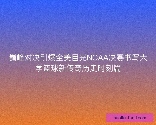 巅峰对决引爆全美目光NCAA决赛书写大学篮球新传奇历史时刻篇