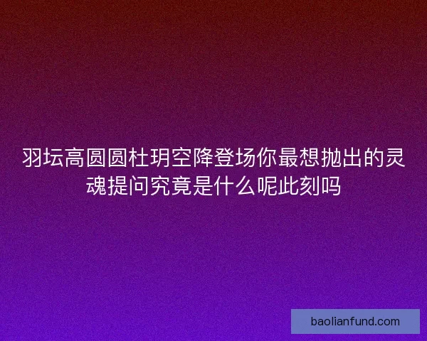 羽坛高圆圆杜玥空降登场你最想抛出的灵魂提问究竟是什么呢此刻吗