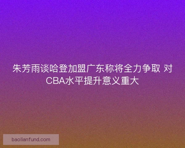 朱芳雨谈哈登加盟广东称将全力争取 对CBA水平提升意义重大