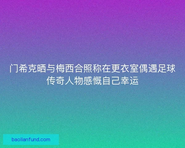 门希克晒与梅西合照称在更衣室偶遇足球传奇人物感慨自己幸运