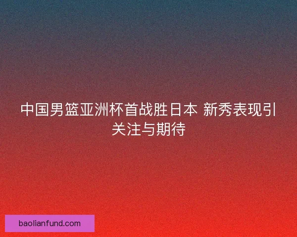中国男篮亚洲杯首战胜日本 新秀表现引关注与期待