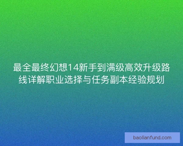 最全最终幻想14新手到满级高效升级路线详解职业选择与任务副本经验规划