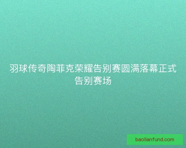 羽球传奇陶菲克荣耀告别赛圆满落幕正式告别赛场